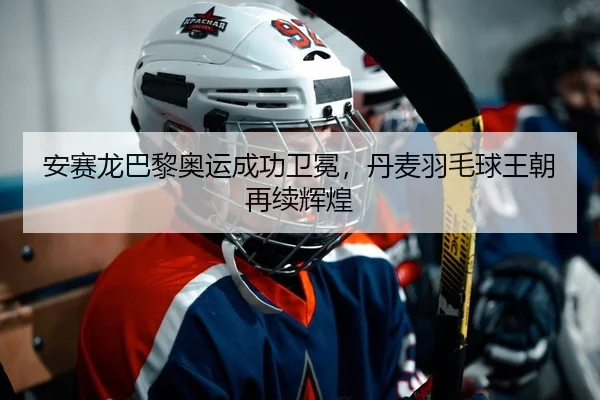 安赛龙巴黎奥运成功卫冕，丹麦羽毛球王朝再续辉煌