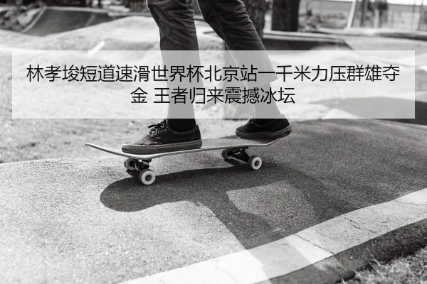 林孝埈短道速滑世界杯北京站一千米力压群雄夺金 王者归来震撼冰坛