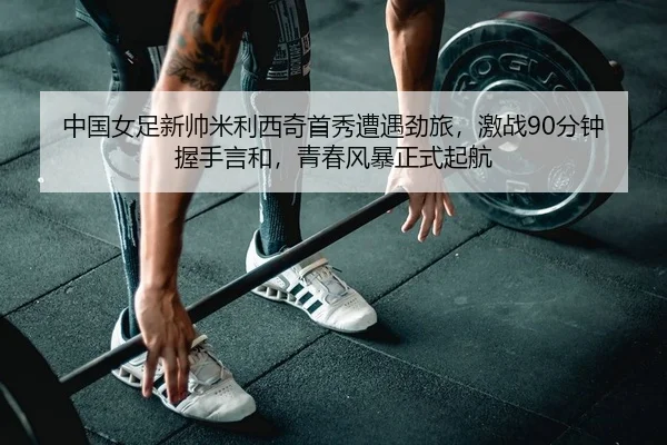 中国女足新帅米利西奇首秀遭遇劲旅，激战90分钟握手言和，青春风暴正式起航